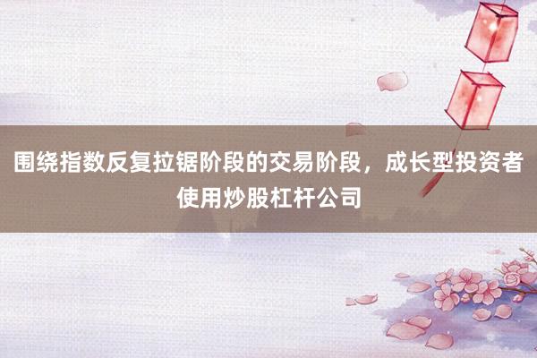 围绕指数反复拉锯阶段的交易阶段，成长型投资者使用炒股杠杆公司