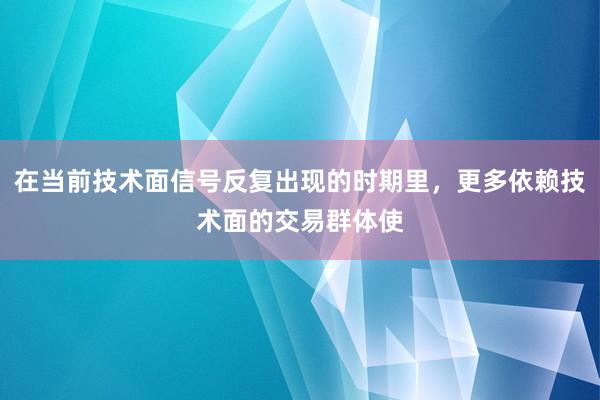 在当前技术面信号反复出现的时期里，更多依赖技术面的交易群体使