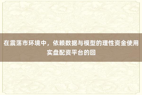 在震荡市环境中，依赖数据与模型的理性资金使用实盘配资平台的回
