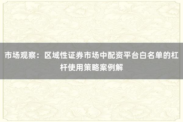 市场观察：区域性证券市场中配资平台白名单的杠杆使用策略案例解