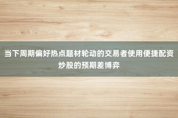 当下周期偏好热点题材轮动的交易者使用便捷配资炒股的预期差博弈