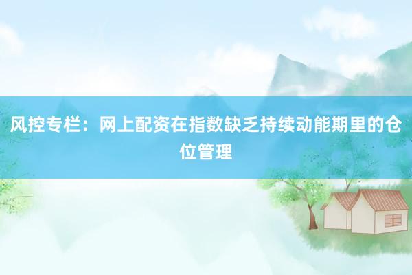 风控专栏：网上配资在指数缺乏持续动能期里的仓位管理