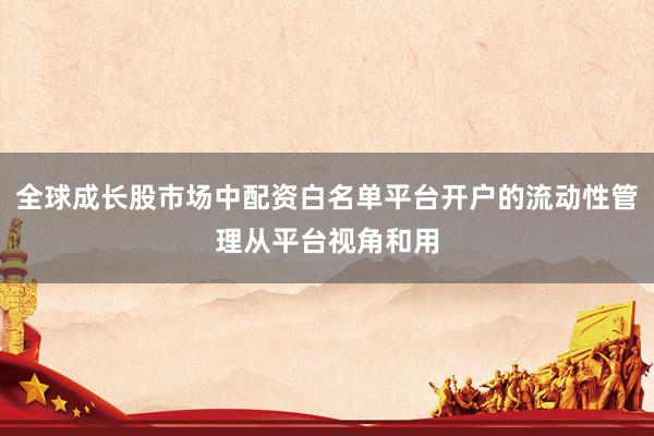 全球成长股市场中配资白名单平台开户的流动性管理从平台视角和用