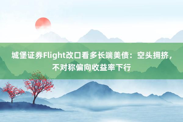城堡证券Flight改口看多长端美债：空头拥挤，不对称偏向收益率下行