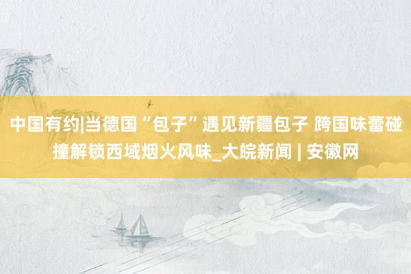 中国有约|当德国“包子”遇见新疆包子 跨国味蕾碰撞解锁西域烟火风味_大皖新闻 | 安徽网