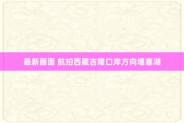 最新画面 航拍西藏吉隆口岸方向堰塞湖