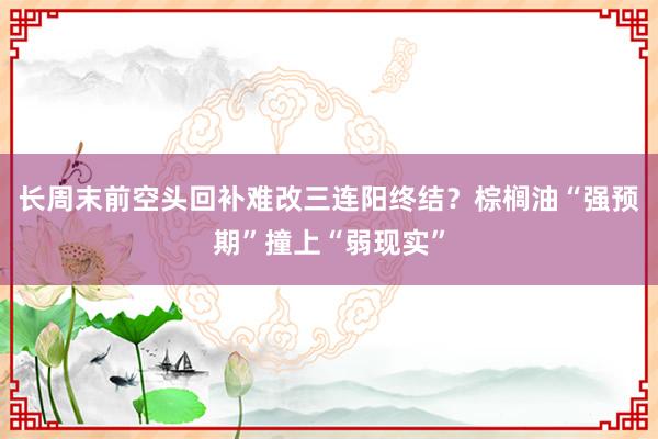 长周末前空头回补难改三连阳终结？棕榈油“强预期”撞上“弱现实”