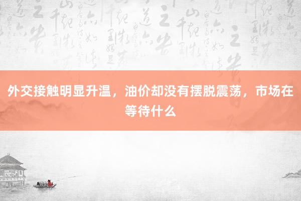 外交接触明显升温，油价却没有摆脱震荡，市场在等待什么