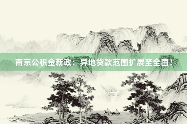 南京公积金新政：异地贷款范围扩展至全国！