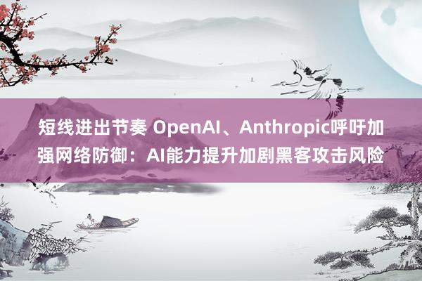 短线进出节奏 OpenAI、Anthropic呼吁加强网络防御：AI能力提升加剧黑客攻击风险