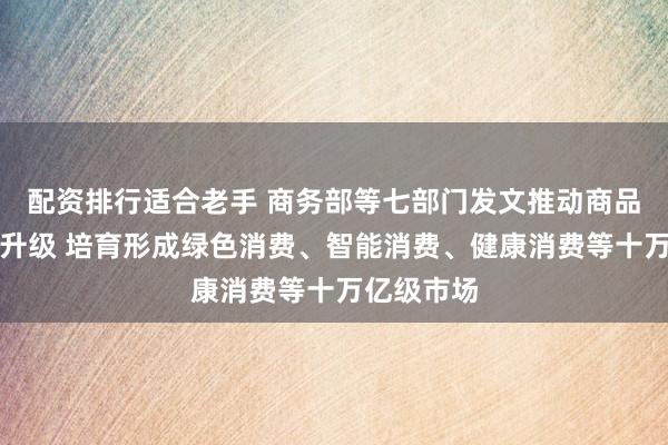 配资排行适合老手 商务部等七部门发文推动商品消费扩容升级 培育形成绿色消费、智能消费、健康消费等十万亿级市场