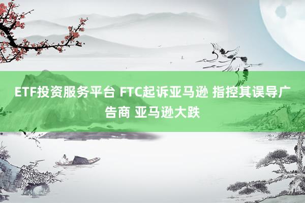 ETF投资服务平台 FTC起诉亚马逊 指控其误导广告商 亚马逊大跌