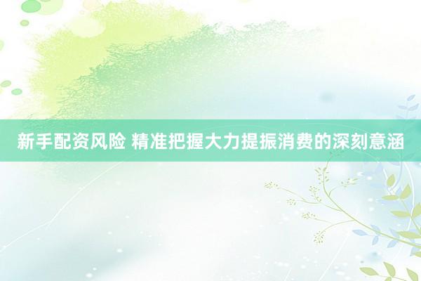 新手配资风险 精准把握大力提振消费的深刻意涵