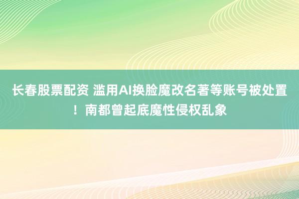 长春股票配资 滥用AI换脸魔改名著等账号被处置！南都曾起底魔性侵权乱象
