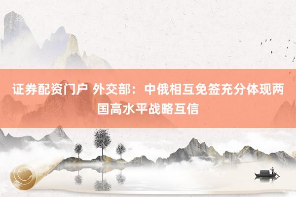 证券配资门户 外交部：中俄相互免签充分体现两国高水平战略互信