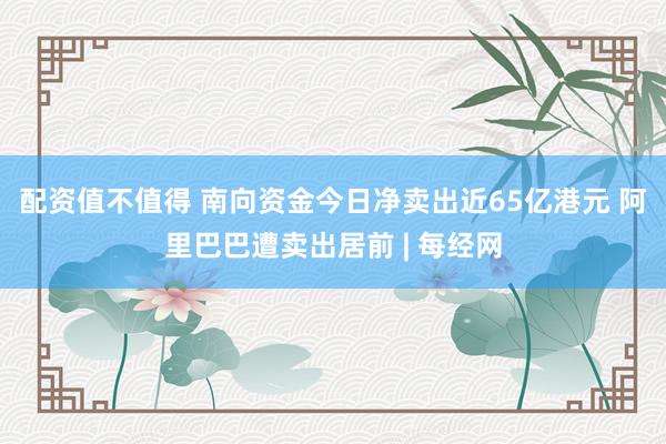 配资值不值得 南向资金今日净卖出近65亿港元 阿里巴巴遭卖出居前 | 每经网
