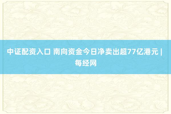 中证配资入口 南向资金今日净卖出超77亿港元 | 每经网