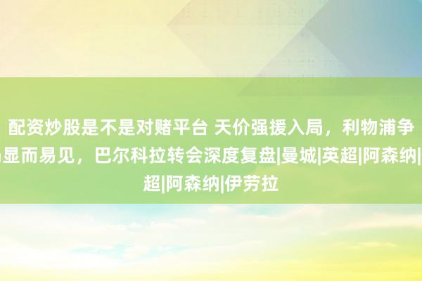 配资炒股是不是对赌平台 天价强援入局，利物浦争冠格局显而易见，巴尔科拉转会深度复盘|曼城|英超|阿森纳|伊劳拉
