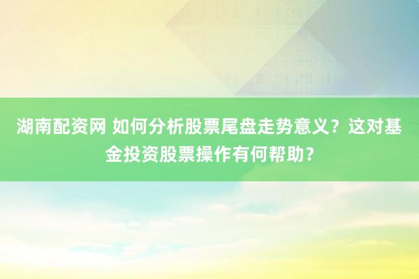 湖南配资网 如何分析股票尾盘走势意义？这对基金投资股票操作有何帮助？