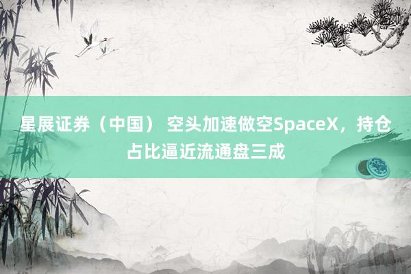 星展证券（中国） 空头加速做空SpaceX，持仓占比逼近流通盘三成