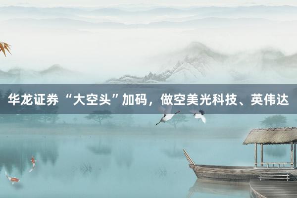 华龙证券 “大空头”加码，做空美光科技、英伟达