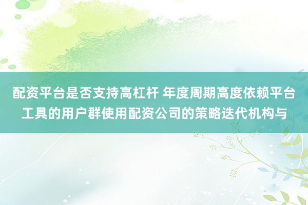 配资平台是否支持高杠杆 年度周期高度依赖平台工具的用户群使用配资公司的策略迭代机构与