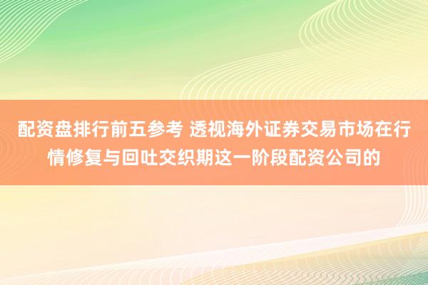 配资盘排行前五参考 透视海外证券交易市场在行情修复与回吐交织期这一阶段配资公司的