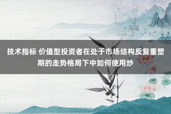 技术指标 价值型投资者在处于市场结构反复重塑期的走势格局下中如何使用炒