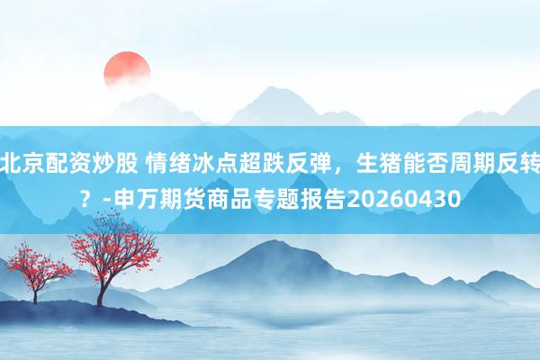 北京配资炒股 情绪冰点超跌反弹，生猪能否周期反转？-申万期货商品专题报告20260430
