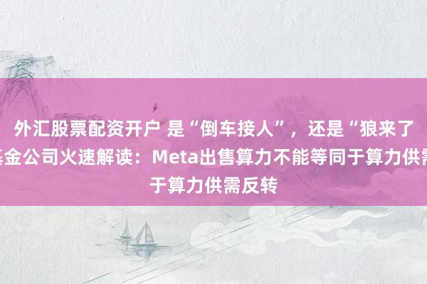 外汇股票配资开户 是“倒车接人”，还是“狼来了”？基金公司火速解读：Meta出售算力不能等同于算力供需反转