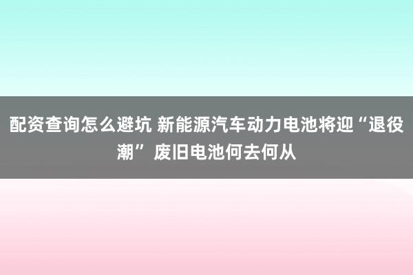 配资查询怎么避坑 新能源汽车动力电池将迎“退役潮” 废旧电池何去何从