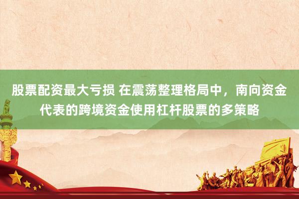股票配资最大亏损 在震荡整理格局中，南向资金代表的跨境资金使用杠杆股票的多策略