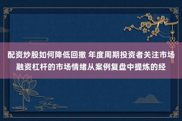 配资炒股如何降低回撤 年度周期投资者关注市场融资杠杆的市场情绪从案例复盘中提炼的经