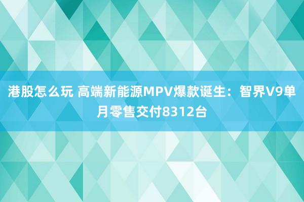 港股怎么玩 高端新能源MPV爆款诞生：智界V9单月零售交付8312台