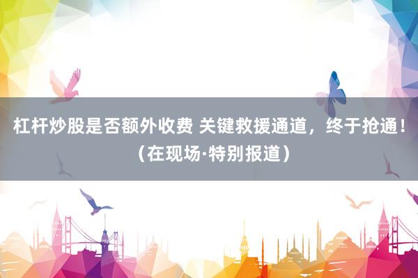 杠杆炒股是否额外收费 关键救援通道，终于抢通！（在现场·特别报道）