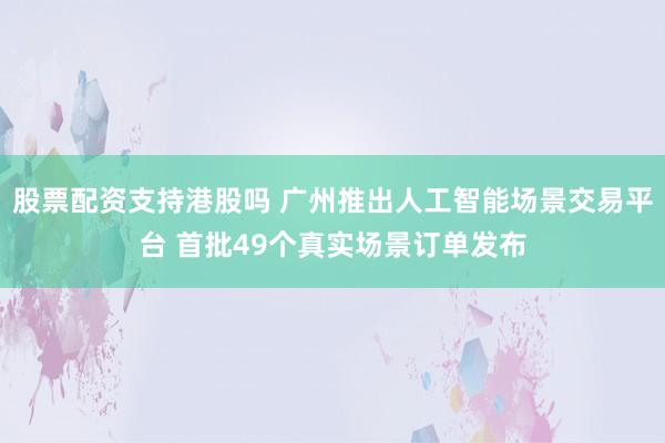 股票配资支持港股吗 广州推出人工智能场景交易平台 首批49个真实场景订单发布