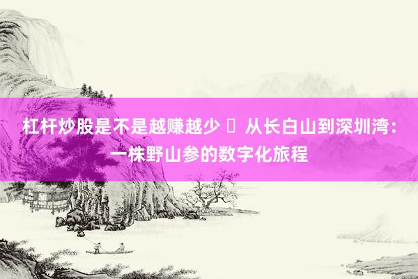 杠杆炒股是不是越赚越少 ​从长白山到深圳湾：一株野山参的数字化旅程