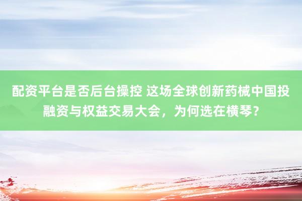 配资平台是否后台操控 这场全球创新药械中国投融资与权益交易大会，为何选在横琴？