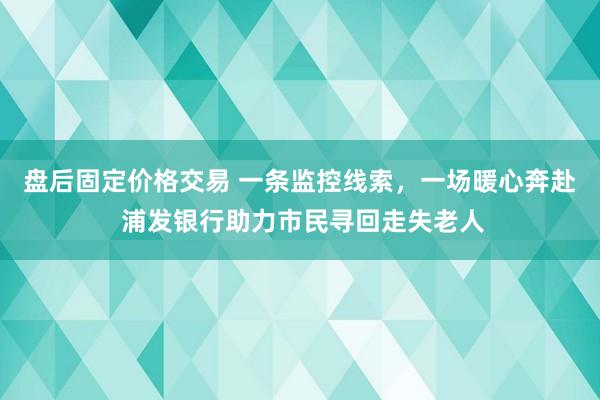 盘后固定价格交易 一条监控线索，一场暖心奔赴 浦发银行助力市民寻回走失老人