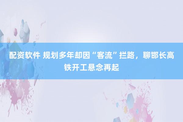 配资软件 规划多年却因“客流”拦路，聊邯长高铁开工悬念再起