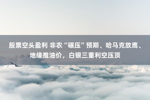 股票空头盈利 非农“碾压”预期、哈马克放鹰、地缘推油价，白银三重利空压顶