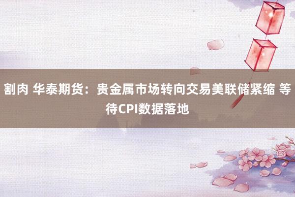 割肉 华泰期货：贵金属市场转向交易美联储紧缩 等待CPI数据落地