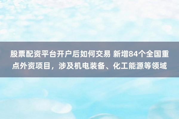 股票配资平台开户后如何交易 新增84个全国重点外资项目，涉及机电装备、化工能源等领域