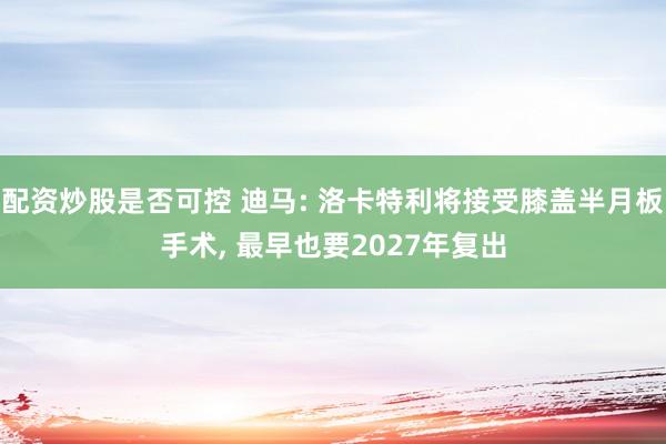 配资炒股是否可控 迪马: 洛卡特利将接受膝盖半月板手术, 最早也要2027年复出