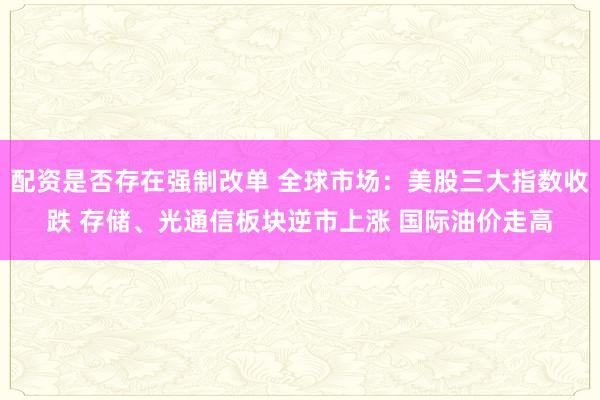 配资是否存在强制改单 全球市场：美股三大指数收跌 存储、光通信板块逆市上涨 国际油价走高