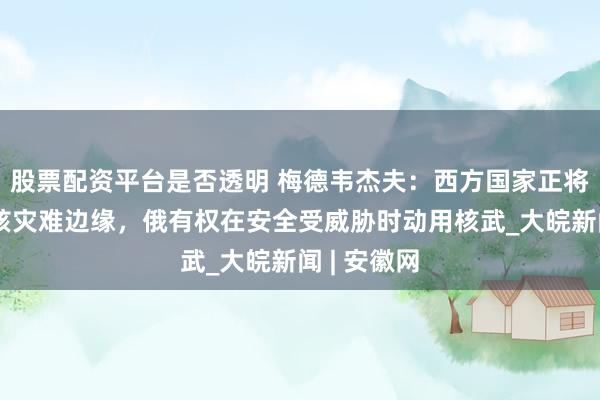 股票配资平台是否透明 梅德韦杰夫：西方国家正将世界推向核灾难边缘，俄有权在安全受威胁时动用核武_大皖新闻 | 安徽网