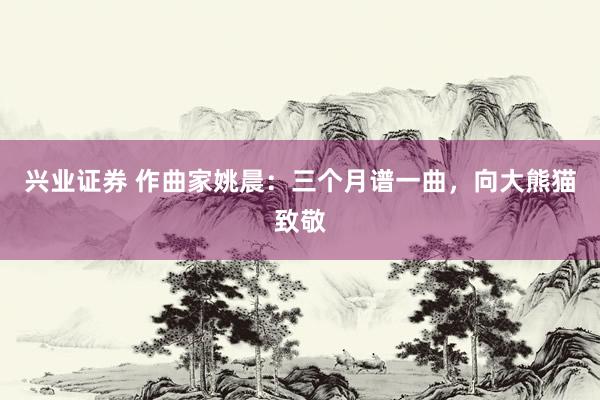 兴业证券 作曲家姚晨：三个月谱一曲，向大熊猫致敬