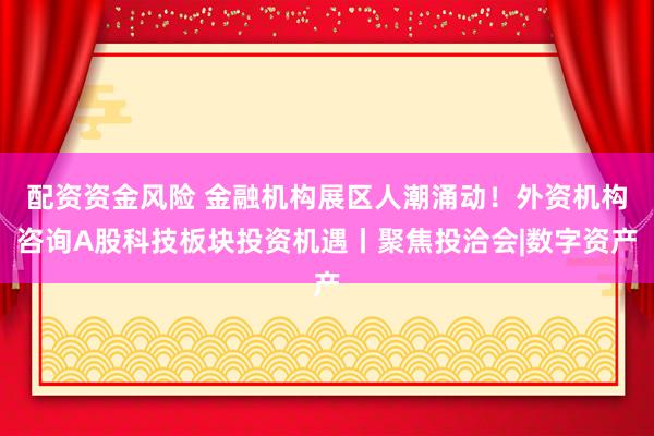 配资资金风险 金融机构展区人潮涌动！外资机构咨询A股科技板块投资机遇丨聚焦投洽会|数字资产