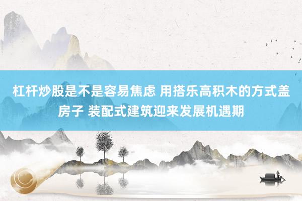 杠杆炒股是不是容易焦虑 用搭乐高积木的方式盖房子 装配式建筑迎来发展机遇期