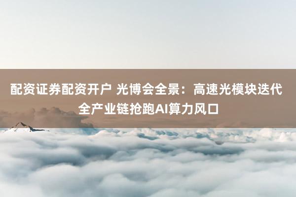 配资证券配资开户 光博会全景：高速光模块迭代 全产业链抢跑AI算力风口